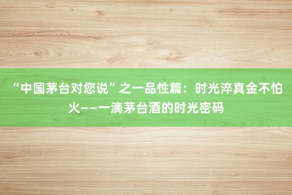 “中国茅台对您说”之一品性篇：时光淬真金不怕火——一滴茅台酒的时光密码